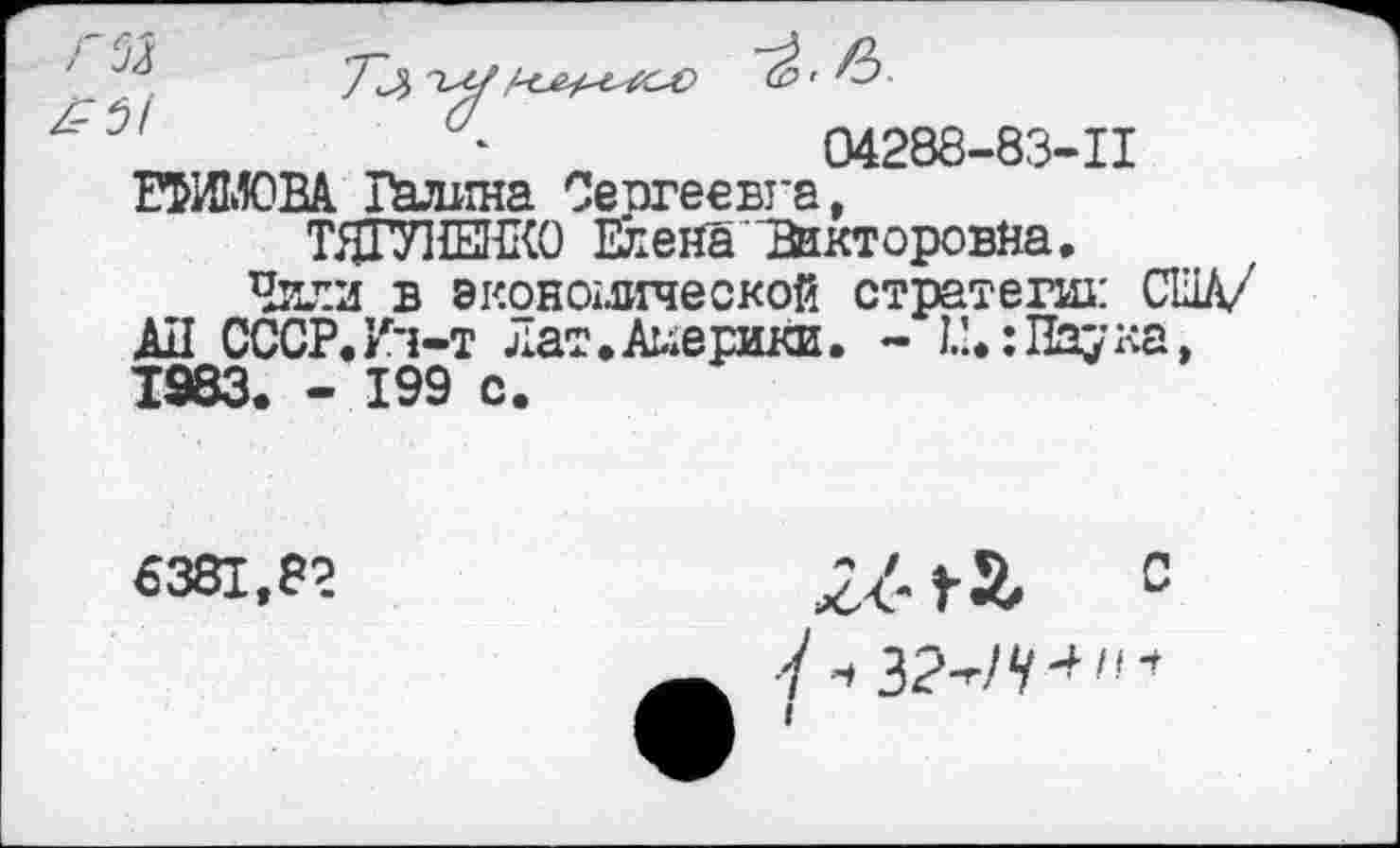 ﻿7	•
‘	04288-83-11
ЕФИМОВА Радина Сергеевна,
ТЯГУНЕНКО Елена "Викторовна,
Чили в экономической стратеги: США/ АЛ СССР.Ич-т Лат,Америки. - I.’,:Паука, 1983. - 199 с.
6381,82
2^ га С